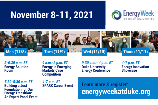 Text: November 8-11, 2021. Logo: Energy Week and Duke University. Horizontal series of 4 images: Image 1: Professionals sitting in a circle listening to each other talk; image 2: Professionals smiling and posing with a check from Energy Week at Duke University; image 3: two professionals standing next to each other, one raising his hand. A group of professionals talking and listening to each other, Label on series of images: Pre-COVID images. Text: Column 1: Mon (11/8) 5-6:30p.m ET Energy Solution Room; 7:30-8:30p.m. ET, Building a Just Foundation for Our Energy Transition: An Expert Panel Event. Column 2: Tues (11/9) 9a.m-2 p.m. ET, Energy in Emerging Markets Case Competition; 4-7p.m. ET, SPARK Career Event. Column 3: Wed (11/10) 9:30a.m-4p.m. ET; Duke University Energy Conference. Column 4: Thurs (11/11) 4-7p.m. ETm Energy Innovation Showcase. Text box: Learn more &amp;amp; register: energyweekatduke.org